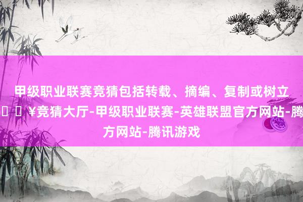 甲级职业联赛竞猜包括转载、摘编、复制或树立镜像-🔥竞猜大厅-甲级职业联赛-英雄联盟官方网站-腾讯游戏