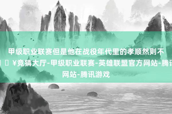 甲级职业联赛但是他在战役年代里的孝顺然则不少-🔥竞猜大厅-甲级职业联赛-英雄联盟官方网站-腾讯游戏