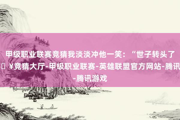甲级职业联赛竞猜我淡淡冲他一笑：“世子转头了-🔥竞猜大厅-甲级职业联赛-英雄联盟官方网站-腾讯游戏