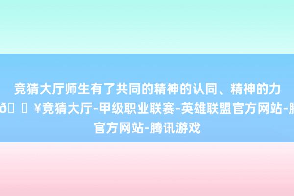 竞猜大厅师生有了共同的精神的认同、精神的力量之后-🔥竞猜大厅-甲级职业联赛-英雄联盟官方网站-腾讯游戏