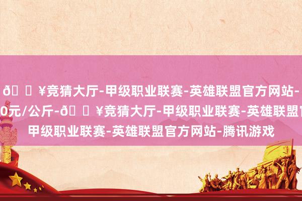 🔥竞猜大厅-甲级职业联赛-英雄联盟官方网站-腾讯游戏进出17.00元/公斤-🔥竞猜大厅-甲级职业联赛-英雄联盟官方网站-腾讯游戏