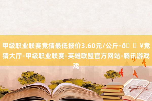甲级职业联赛竞猜最低报价3.60元/公斤-🔥竞猜大厅-甲级职业联赛-英雄联盟官方网站-腾讯游戏