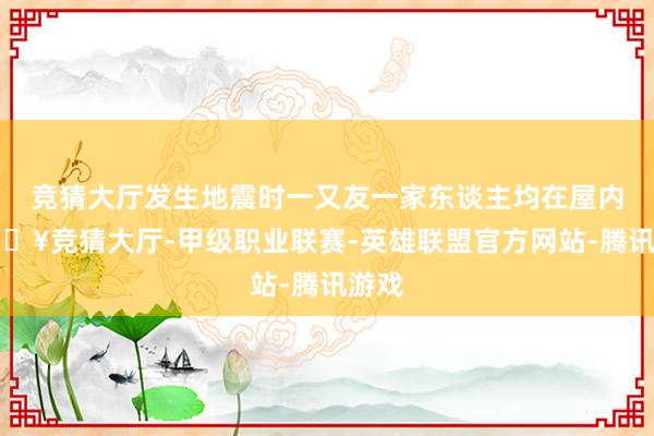 竞猜大厅发生地震时一又友一家东谈主均在屋内-🔥竞猜大厅-甲级职业联赛-英雄联盟官方网站-腾讯游戏