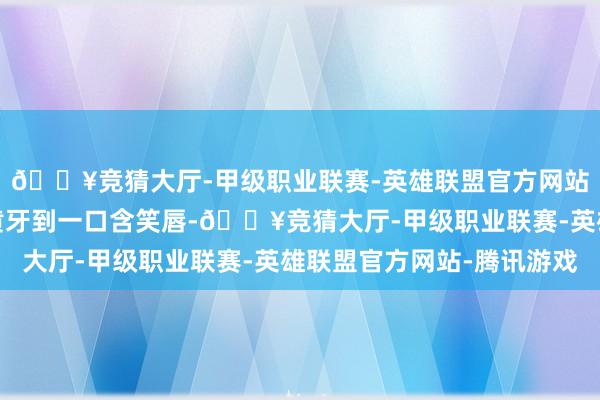 🔥竞猜大厅-甲级职业联赛-英雄联盟官方网站-腾讯游戏从一口大黄牙到一口含笑唇-🔥竞猜大厅-甲级职业联赛-英雄联盟官方网站-腾讯游戏