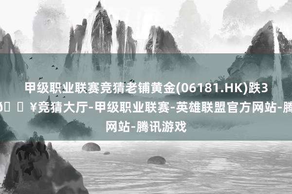 甲级职业联赛竞猜老铺黄金(06181.HK)跌3.97%-🔥竞猜大厅-甲级职业联赛-英雄联盟官方网站-腾讯游戏