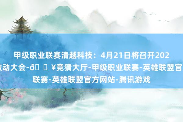 甲级职业联赛清越科技：4月21日将召开2025年第二次临时鼓动大会-🔥竞猜大厅-甲级职业联赛-英雄联盟官方网站-腾讯游戏
