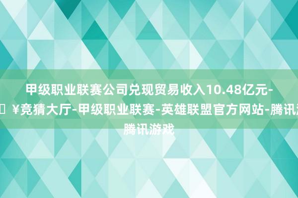 甲级职业联赛公司兑现贸易收入10.48亿元-🔥竞猜大厅-甲级职业联赛-英雄联盟官方网站-腾讯游戏