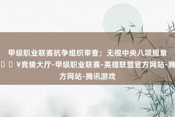 甲级职业联赛抗争组织审查;无视中央八项规章精神-🔥竞猜大厅-甲级职业联赛-英雄联盟官方网站-腾讯游戏