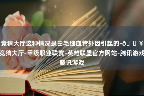 竞猜大厅这种情况是由毛细血管外因引起的-🔥竞猜大厅-甲级职业联赛-英雄联盟官方网站-腾讯游戏