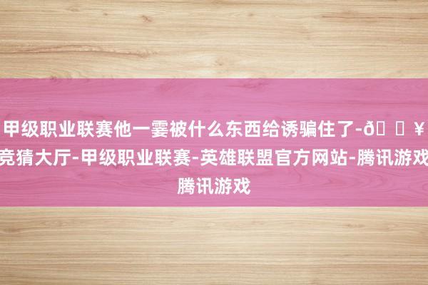 甲级职业联赛他一霎被什么东西给诱骗住了-🔥竞猜大厅-甲级职业联赛-英雄联盟官方网站-腾讯游戏