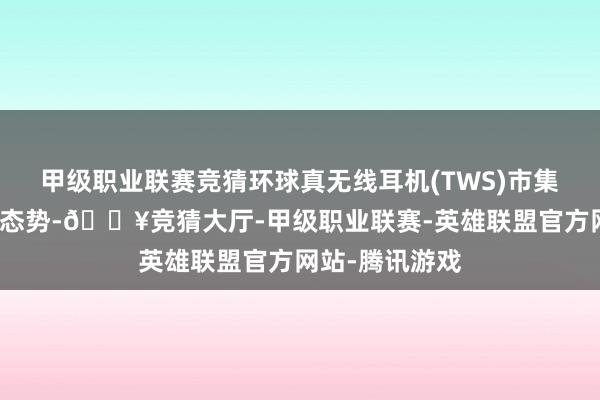 甲级职业联赛竞猜环球真无线耳机(TWS)市集延续了其增长态势-🔥竞猜大厅-甲级职业联赛-英雄联盟官方网站-腾讯游戏
