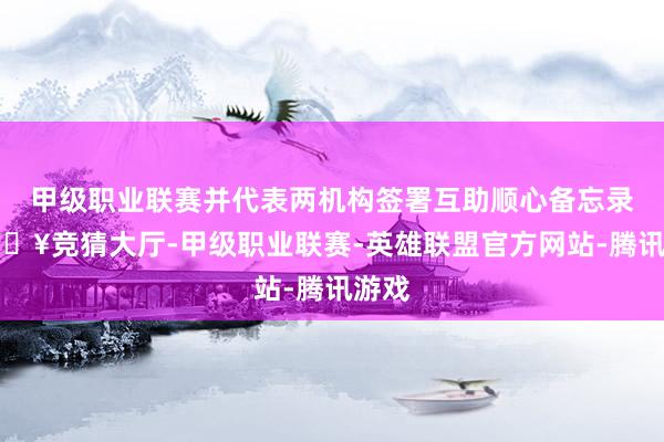 甲级职业联赛并代表两机构签署互助顺心备忘录-🔥竞猜大厅-甲级职业联赛-英雄联盟官方网站-腾讯游戏
