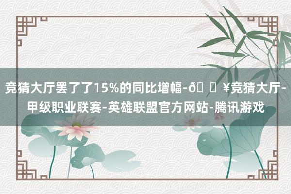 竞猜大厅罢了了15%的同比增幅-🔥竞猜大厅-甲级职业联赛-英雄联盟官方网站-腾讯游戏