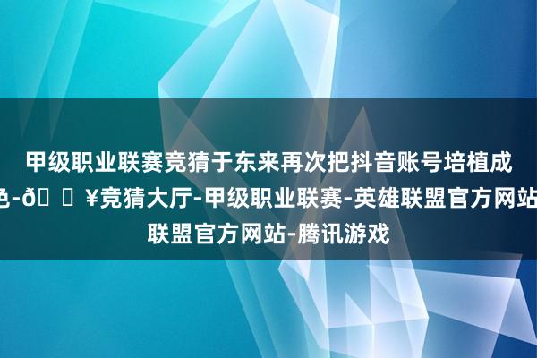 甲级职业联赛竞猜于东来再次把抖音账号培植成了奥妙景色-🔥竞猜大厅-甲级职业联赛-英雄联盟官方网站-腾讯游戏