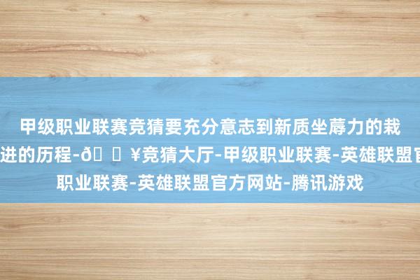 甲级职业联赛竞猜要充分意志到新质坐蓐力的栽植和发展是一个渐进的历程-🔥竞猜大厅-甲级职业联赛-英雄联盟官方网站-腾讯游戏