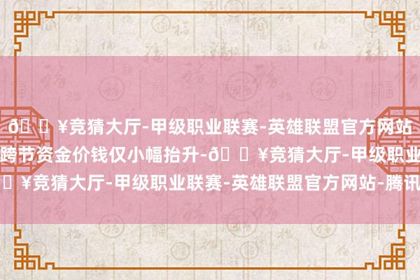 🔥竞猜大厅-甲级职业联赛-英雄联盟官方网站-腾讯游戏本轮跨月、跨节资金价钱仅小幅抬升-🔥竞猜大厅-甲级职业联赛-英雄联盟官方网站-腾讯游戏