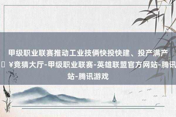 甲级职业联赛推动工业技俩快投快建、投产满产-🔥竞猜大厅-甲级职业联赛-英雄联盟官方网站-腾讯游戏